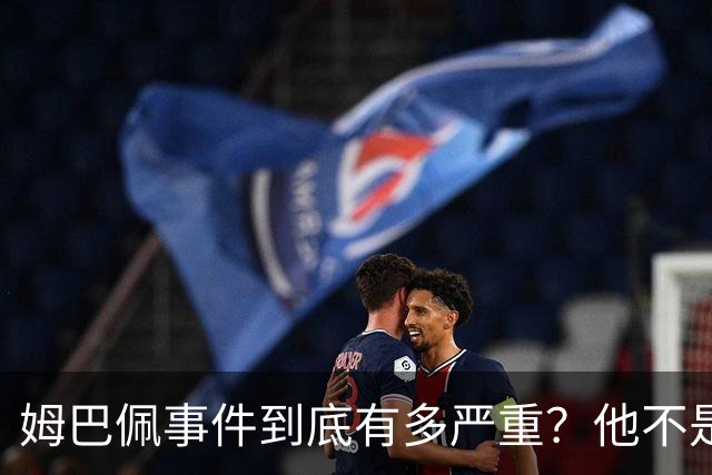 姆巴佩事件到底有多严重?他不是错了,是怕了
